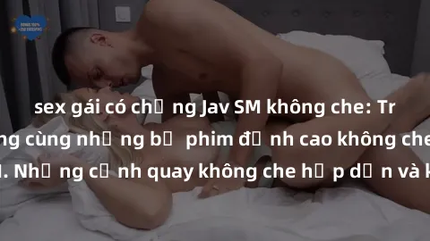 sex gái có chồng Jav SM không che: Trải nghiệm tột cùng cùng những bộ phim đỉnh cao không che chỉ có tại jav SM. Những cảnh quay không che hấp dẫn và kích thích sẽ mang đến cho bạn những trải nghiệm đ