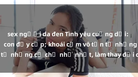 sex người da đen Tình yêu cuồng dại: Hết thảy vì sex mẹ con đầy cấp; khoái cảm vô tận từ những cử chỉ nhỏ nhặt, làm thay đổi cả cuộc đời.