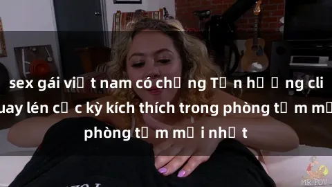 sex gái việt nam có chồng Tận hưởng clip sex quay lén cực kỳ kích thích trong phòng tắm mới nhất