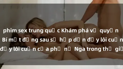 phim sex trung quốc Khám phá vẻ quyến rũ của sex gái Nga: Bí mật đằng sau sự hấp dẫn đầy lôi cuốn của phụ nữ Nga trong thế giới tình dục