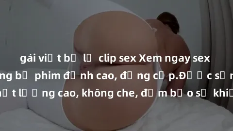 gái việt bị lộ clip sex Xem ngay sex jav idol HD với những bộ phim đỉnh cao, đẳng cấp.Được sản xuất chất lượng cao, không che, đảm bảo sẽ khiến bạn hài lòng và mãn nguyện.