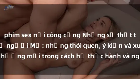 phim sex nơi công cộng Những sự thật thú vị về tình dục ở người Mỹ: những thói quen, ý kiến và xu hướng mới trong cách họ thực hành và nghĩ về tình yêu và sex.