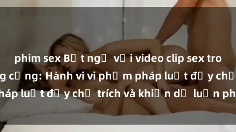 phim sex Bất ngờ với video clip sex trong nhà vệ sinh công cộng: Hành vi vi phạm pháp luật đầy chỉ trích và khiến dư luận phẫn nộ