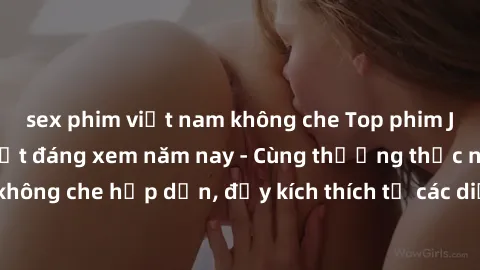 sex phim việt nam không che Top phim JAV không che hot nhất đáng xem năm nay - Cùng thưởng thức những bộ phim không che hấp dẫn, đầy kích thích từ các diễn viên nổi tiếng trong ngành công nghiệp phim 