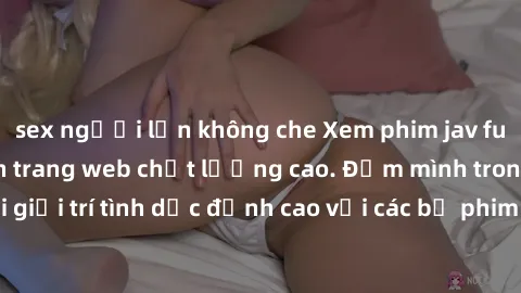 sex người lớn không che Xem phim jav full HD miễn phí trên trang web chất lượng cao. Đắm mình trong thế giới giải trí tình dục đỉnh cao với các bộ phim jav đỉnh cao đủ mọi thể loại.