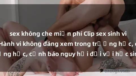 sex không che miễn phí Clip sex sinh viên gây chấn động: Hành vi không đáng xem trong trường học, cảnh báo nguy hại đối với học sinh và xã hội.