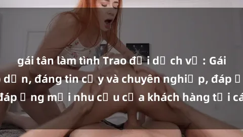 gái tân làm tình Trao đổi dịch vụ: Gái gọi Việt Nam hấp dẫn, đáng tin cậy và chuyên nghiệp, đáp ứng mọi nhu cầu của khách hàng tại các thành phố lớn.