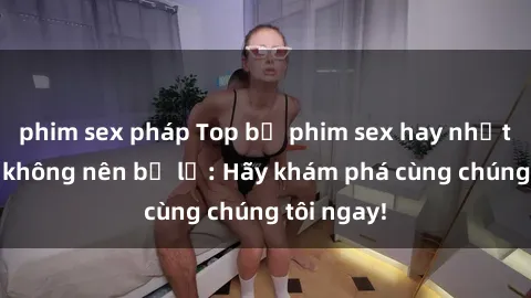phim sex pháp Top bộ phim sex hay nhất mà bạn không nên bỏ lỡ: Hãy khám phá cùng chúng tôi ngay!