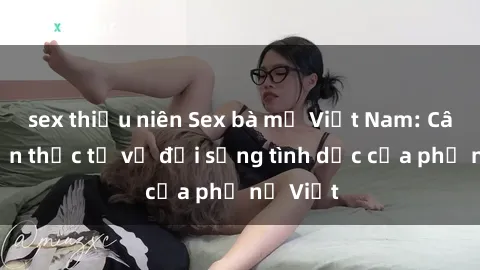 sex thiếu niên Sex bà mẹ Việt Nam: Câu chuyện thực tế về đời sống tình dục của phụ nữ Việt
