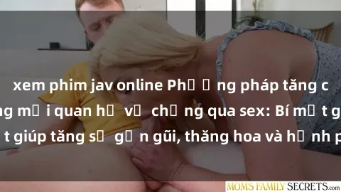 xem phim jav online Phương pháp tăng cường gắn kết trong mối quan hệ vợ chồng qua sex: Bí mật giúp tăng sự gần gũi, thăng hoa và hạnh phúc cho cặp đôi