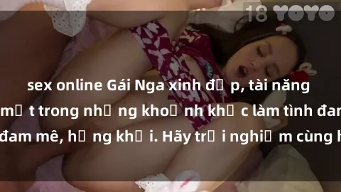 sex online Gái Nga xinh đẹp, tài năng khiến bạn phải mê mệt trong những khoảnh khắc làm tình đam mê, hứng khởi. Hãy trải nghiệm cùng họ ngay hôm nay!