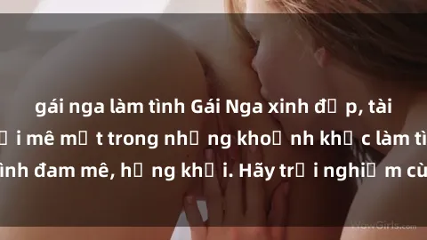 gái nga làm tình Gái Nga xinh đẹp, tài năng khiến bạn phải mê mệt trong những khoảnh khắc làm tình đam mê, hứng khởi. Hãy trải nghiệm cùng họ ngay hôm nay!