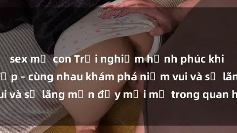 sex mẹ con Trải nghiệm hạnh phúc khi làm tình với gái đẹp – cùng nhau khám phá niềm vui và sự lãng mạn đầy mới mẻ trong quan hệ của bạn.