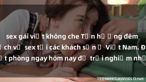 sex gái việt không che Tận hưởng đêm thăng hoa cùng dịch vụ sex tại các khách sạn ở Việt Nam. Đặt phòng ngay hôm nay để trải nghiệm những khoái cảm độc đáo.