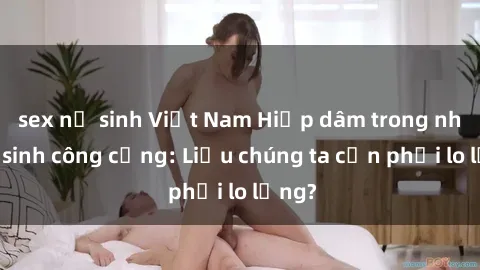 sex nữ sinh Việt Nam Hiếp dâm trong nhà vệ sinh công cộng: Liệu chúng ta cần phải lo lắng?