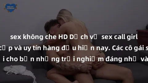 sex không che HD Dịch vụ sex call girl Việt Nam đẳng cấp và uy tín hàng đầu hiện nay. Các cô gái sẽ mang lại cho bạn những trải nghiệm đáng nhớ và không thể quên. Liên hệ ngay!