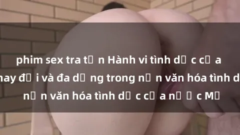 phim sex tra tấn Hành vi tình dục của người Mỹ: Sự thay đổi và đa dạng trong nền văn hóa tình dục của nước Mỹ