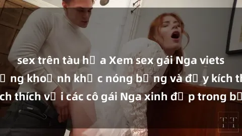 sex trên tàu hỏa Xem sex gái Nga vietsub: Tận hưởng những khoảnh khắc nóng bỏng và đầy kích thích với các cô gái Nga xinh đẹp trong bộ phim vietsub.