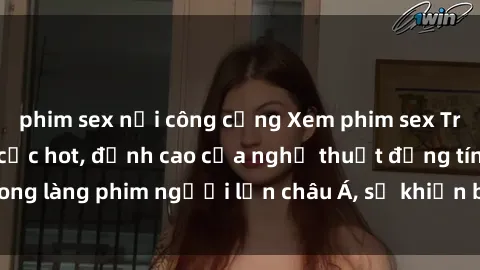 phim sex nơi công cộng Xem phim sex Trung Quốc vietsub cực hot, đỉnh cao của nghệ thuật đồng tính trong làng phim người lớn châu Á, sẽ khiến bạn mãn nhãn không thôi.