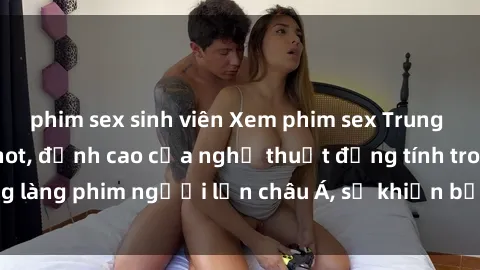phim sex sinh viên Xem phim sex Trung Quốc vietsub cực hot, đỉnh cao của nghệ thuật đồng tính trong làng phim người lớn châu Á, sẽ khiến bạn mãn nhãn không thôi.