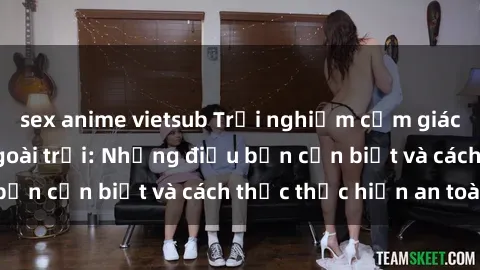 sex anime vietsub Trải nghiệm cảm giác mới lạ với sex ngoài trời: Những điều bạn cần biết và cách thức thực hiện an toàn