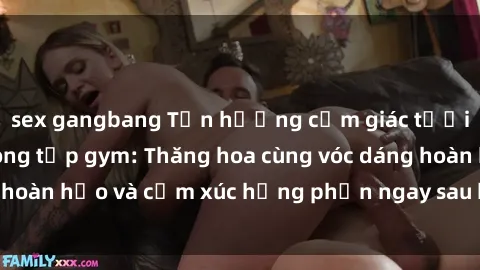 sex gangbang Tận hưởng cảm giác tươi mới với sex phòng tập gym: Thăng hoa cùng vóc dáng hoàn hảo và cảm xúc hưng phấn ngay sau buổi tập luyện!