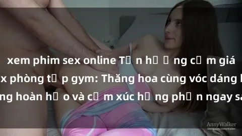 xem phim sex online Tận hưởng cảm giác tươi mới với sex phòng tập gym: Thăng hoa cùng vóc dáng hoàn hảo và cảm xúc hưng phấn ngay sau buổi tập luyện!