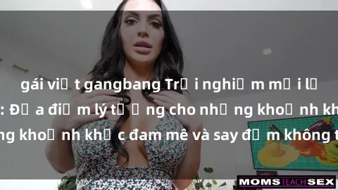gái việt gangbang Trải nghiệm mới lạ tại sex nhà nghỉ: Địa điểm lý tưởng cho những khoảnh khắc đam mê và say đắm không thể quên!