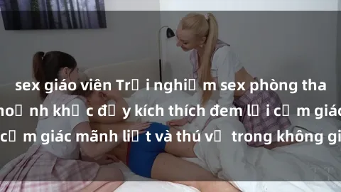 sex giáo viên Trải nghiệm sex phòng thay đồ: Khi những khoảnh khắc đầy kích thích đem lại cảm giác mãnh liệt và thú vị trong không gian hẹp hòi.