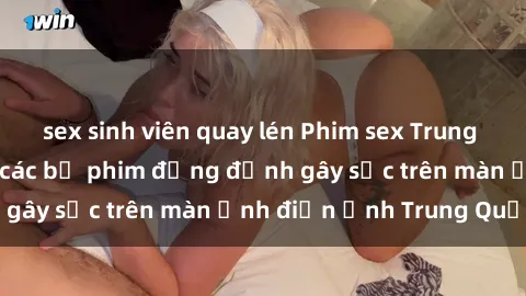 sex sinh viên quay lén Phim sex Trung Quốc: Nghi vấn về các bộ phim đỏng đảnh gây sốc trên màn ảnh điện ảnh Trung Quốc