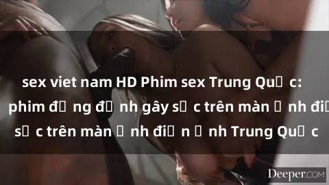 sex viet nam HD Phim sex Trung Quốc: Nghi vấn về các bộ phim đỏng đảnh gây sốc trên màn ảnh điện ảnh Trung Quốc