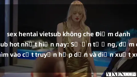 sex hentai vietsub không che Điểm danh top phim sex vietsub hot nhất hiện nay: Số ấn tượng, đắm chìm vào cốt truyện hấp dẫn và diễn xuất xuất sắcủa các diễn viên.