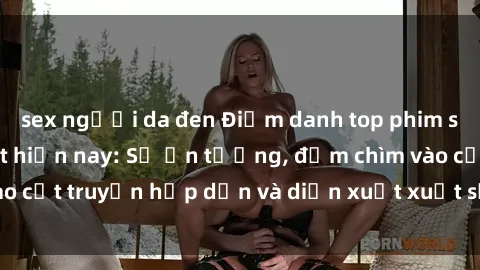 sex người da đen Điểm danh top phim sex vietsub hot nhất hiện nay: Số ấn tượng, đắm chìm vào cốt truyện hấp dẫn và diễn xuất xuất sắcủa các diễn viên.