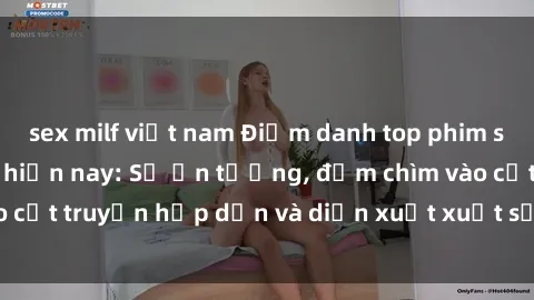 sex milf việt nam Điểm danh top phim sex vietsub hot nhất hiện nay: Số ấn tượng, đắm chìm vào cốt truyện hấp dẫn và diễn xuất xuất sắcủa các diễn viên.
