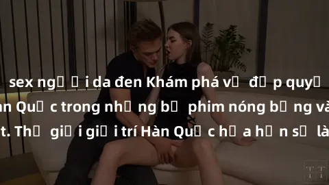 sex người da đen Khám phá vẻ đẹp quyến rũ của sex gái Hàn Quốc trong những bộ phim nóng bỏng và hấp dẫn nhất. Thế giới giải trí Hàn Quốc hứa hẹn sẽ là nơi đem lại những trải nghiệm đầy kích thích và m