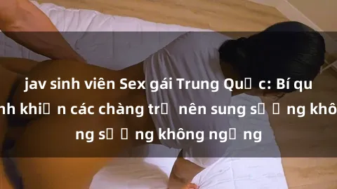 jav sinh viên Sex gái Trung Quốc: Bí quyết làm tình khiến các chàng trở nên sung sướng không ngừng