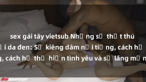 sex gái tây vietsub Những sự thật thú vị về sex ở người da đen: Sự kiêng dâm nổi tiếng, cách họ thể hiện tình yêu và sự lãng mạn đặc biệt