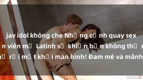 jav idol không che Những cảnh quay sex nóng bỏng với diễn viên mỹ Latinh sẽ khiến bạn không thể rời mắt khỏi màn hình! Đam mê và mãnh liệt, đầy cuốn hút!