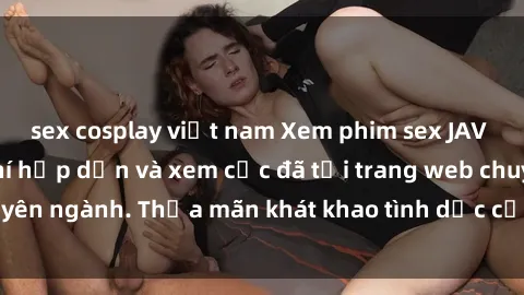 sex cosplay việt nam Xem phim sex JAV vietsub HD miễn phí hấp dẫn và xem cực đã tại trang web chuyên ngành. Thỏa mãn khát khao tình dục của bạn ngay hôm nay!