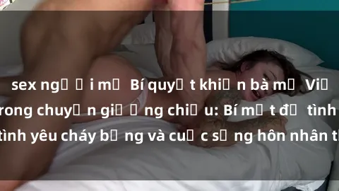 sex người mỹ Bí quyết khiến bà mẹ Việt Nam thăng hoa trong chuyện giường chiếu: Bí mật để tình yêu cháy bỏng và cuộc sống hôn nhân thêm sung sướng.