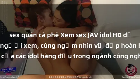 sex quán cà phê Xem sex JAV idol HD để thỏa mãn khẩu vị người xem, cùng ngắm nhìn vẻ đẹp hoàn hảo của các idol hàng đầu trong ngành công nghiệp giải trí ủàiện nay.