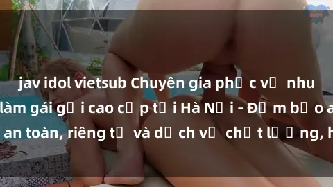 jav idol vietsub Chuyên gia phục vụ nhu cầu sex gái Việt làm gái gọi cao cấp tại Hà Nội - Đảm bảo an toàn, riêng tư và dịch vụ chất lượng, hãy trải nghiệm ngay!