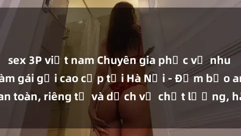 sex 3P việt nam Chuyên gia phục vụ nhu cầu sex gái Việt làm gái gọi cao cấp tại Hà Nội - Đảm bảo an toàn, riêng tư và dịch vụ chất lượng, hãy trải nghiệm ngay!