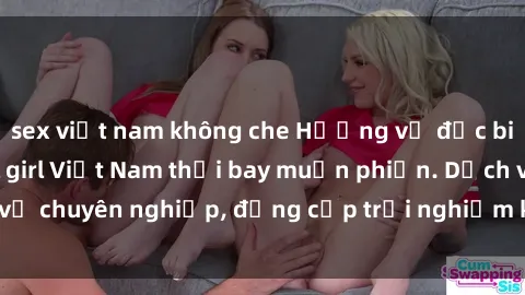 sex việt nam không che Hương vị đặc biệt với sex gái call girl Việt Nam thổi bay muộn phiền. Dịch vụ chuyên nghiệp, đẳng cấp trải nghiệm khó quên. Đặt lịch ngay!
