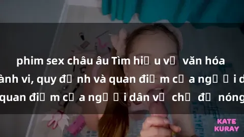 phim sex châu âu Tìm hiểu về văn hóa sex ở Việt Nam: Hành vi, quy định và quan điểm của người dân về chủ đề nóng