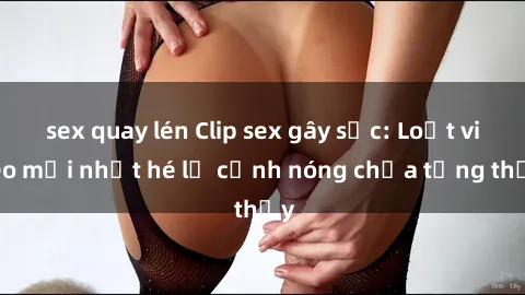 sex quay lén Clip sex gây sốc: Loạt video mới nhất hé lộ cảnh nóng chưa từng thấy