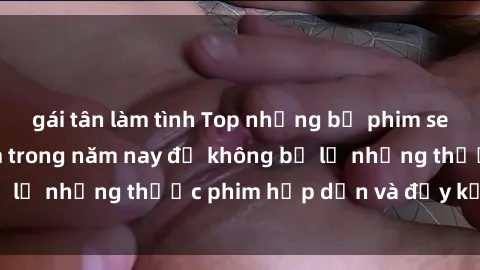 gái tân làm tình Top những bộ phim sex hay nhất nên xem trong năm nay để không bỏ lỡ những thước phim hấp dẫn và đầy kịch tính.