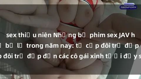 sex thiếu niên Những bộ phim sex JAV hot nhất không thể bỏ lỡ trong năm nay: từ cặp đôi trẻ đẹp đến các cô gái xinh tươi đầy sức hút.