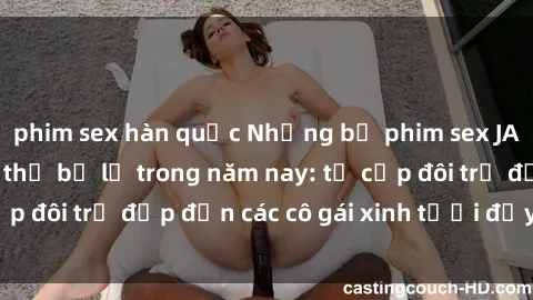 phim sex hàn quốc Những bộ phim sex JAV hot nhất không thể bỏ lỡ trong năm nay: từ cặp đôi trẻ đẹp đến các cô gái xinh tươi đầy sức hút.