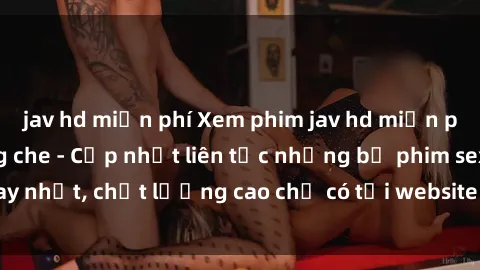 jav hd miễn phí Xem phim jav hd miễn phí đỉnh cao không che - Cập nhật liên tục những bộ phim sex hay nhất, chất lượng cao chỉ có tại website chuyên nghiệp hàng đầu.